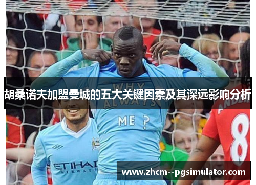 胡桑诺夫加盟曼城的五大关键因素及其深远影响分析 胡桑诺夫加盟曼城的五大关键因素及其深远影响分析