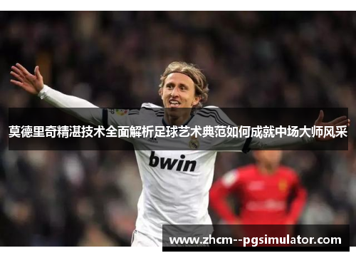 莫德里奇精湛技术全面解析足球艺术典范如何成就中场大师风采 莫德里奇精湛技术全面解析足球艺术典范如何成就中场大师风采