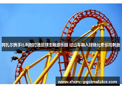 阿扎尔携手比利时打造足球主题游乐园 过山车融入球场元素惊险刺激