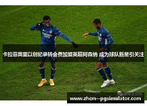 卡拉菲奥里以创纪录转会费加盟英超阿森纳 成为球队新星引关注