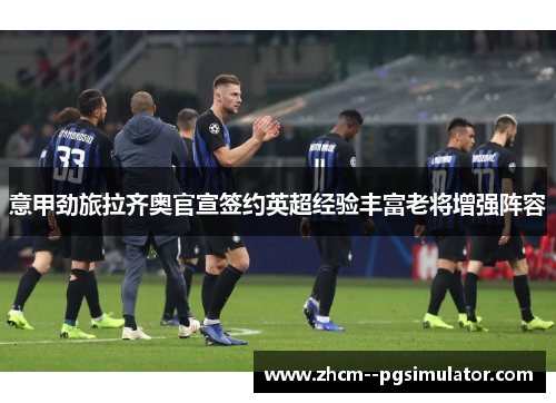 意甲劲旅拉齐奥官宣签约英超经验丰富老将增强阵容