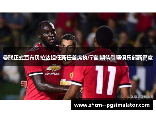 曼联正式宣布贝拉达担任新任首席执行官 期待引领俱乐部新篇章